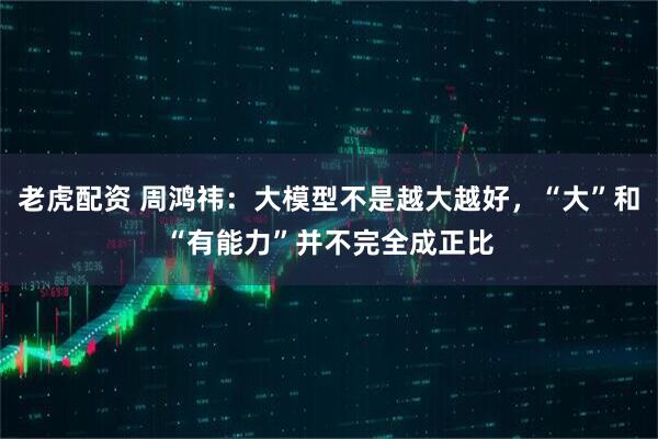 老虎配资 周鸿祎：大模型不是越大越好，“大”和“有能力”并不完全成正比