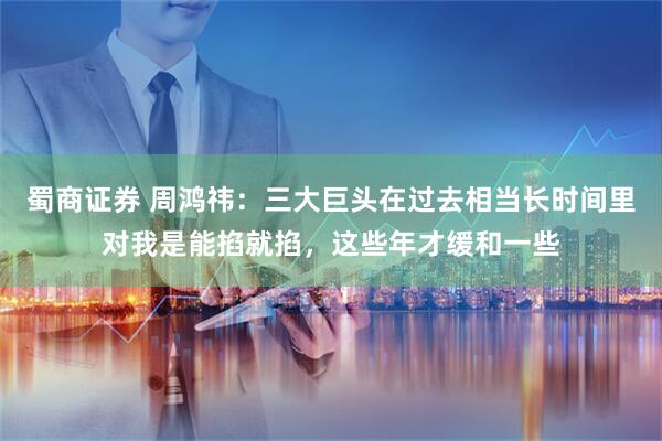 蜀商证券 周鸿祎：三大巨头在过去相当长时间里对我是能掐就掐，这些年才缓和一些