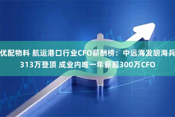 优配物料 航运港口行业CFO薪酬榜：中远海发胡海兵313万登顶 成业内唯一年薪超300万CFO