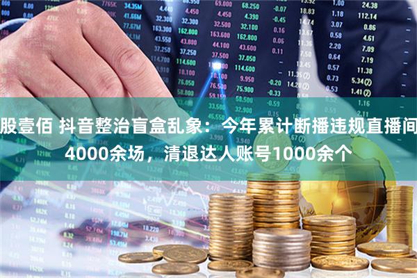 股壹佰 抖音整治盲盒乱象：今年累计断播违规直播间4000余场，清退达人账号1000余个