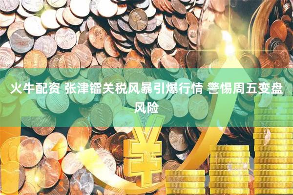 火牛配资 张津镭关税风暴引爆行情 警惕周五变盘风险