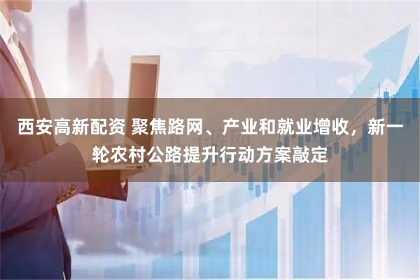 西安高新配资 聚焦路网、产业和就业增收，新一轮农村公路提升行动方案敲定