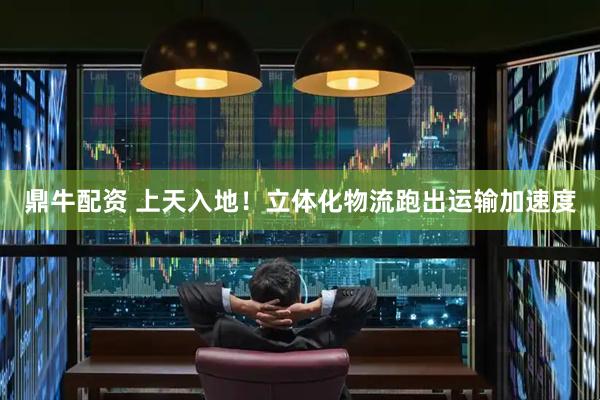 鼎牛配资 上天入地！立体化物流跑出运输加速度