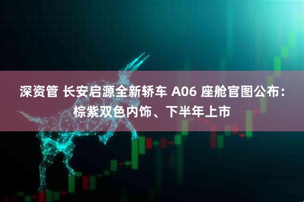 深资管 长安启源全新轿车 A06 座舱官图公布：棕紫双色内饰、下半年上市