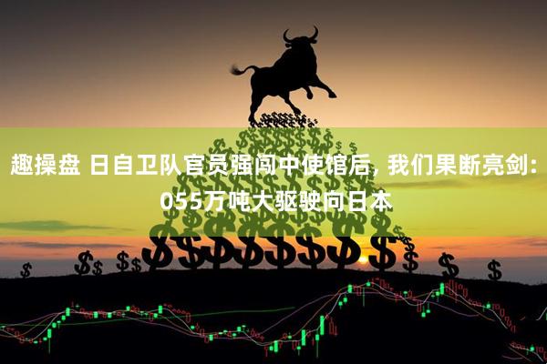 趣操盘 日自卫队官员强闯中使馆后, 我们果断亮剑: 055万吨大驱驶向日本