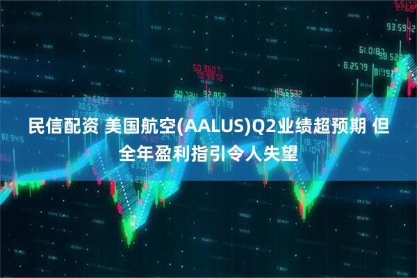 民信配资 美国航空(AALUS)Q2业绩超预期 但全年盈利指引令人失望