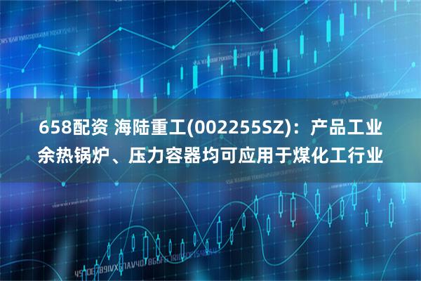 658配资 海陆重工(002255SZ)：产品工业余热锅炉、压力容器均可应用于煤化工行业