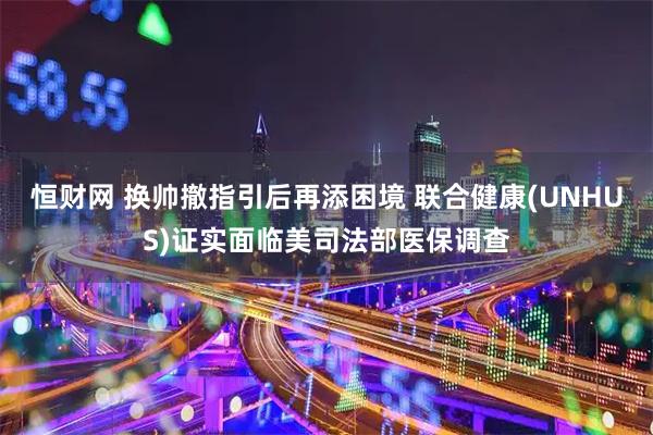 恒财网 换帅撤指引后再添困境 联合健康(UNHUS)证实面临美司法部医保调查
