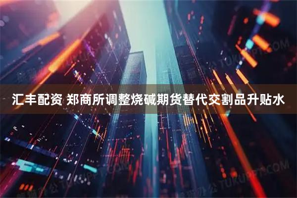 汇丰配资 郑商所调整烧碱期货替代交割品升贴水
