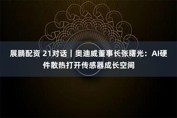 展鵬配资 21对话｜奥迪威董事长张曙光：AI硬件散热打开传感器成长空间