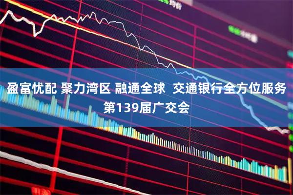 盈富忧配 聚力湾区 融通全球  交通银行全方位服务第139届广交会
