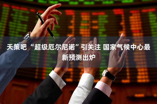 天策吧 “超级厄尔尼诺”引关注 国家气候中心最新预测出炉