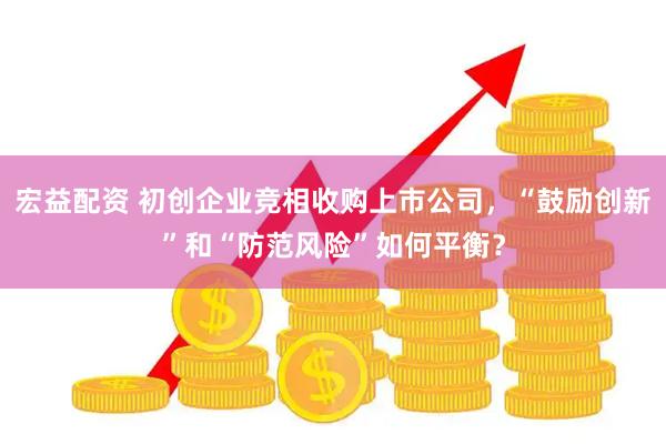 宏益配资 初创企业竞相收购上市公司，“鼓励创新”和“防范风险”如何平衡？