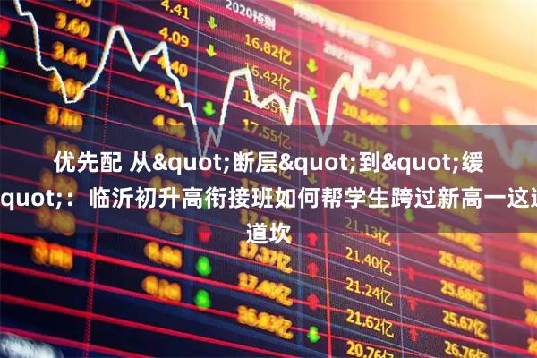 优先配 从"断层"到"缓坡"：临沂初升高衔接班如何帮学生跨过新高一这道坎