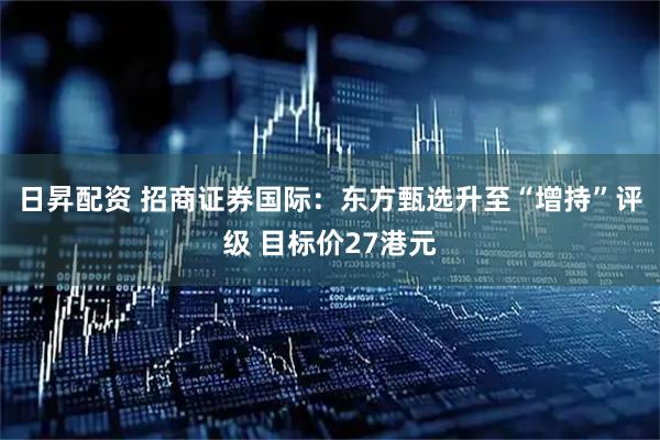 日昇配资 招商证券国际：东方甄选升至“增持”评级 目标价27港元