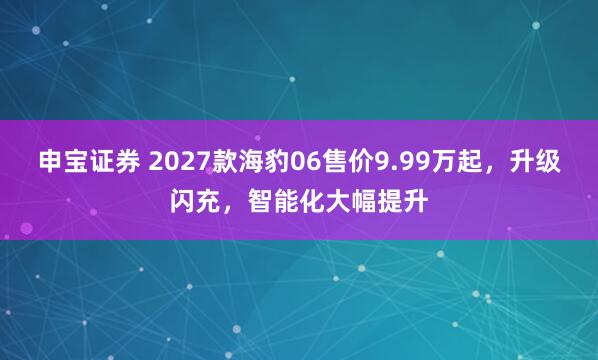 申宝证券 2027款海豹06售价9.99万起，升级闪充，智能化大幅提升